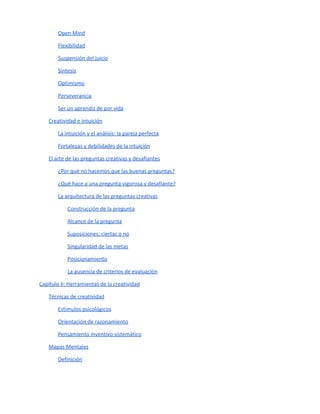 Índice
El autor: Jairo Siqueira
Introducción
Índice
Capítulo I: El proceso creativo
¿Qué es la creatividad?
Proceso creativo
Bloqueos mentales
Las 10 actitudes de toda persona creativa
Creatividad e intuición
El arte de las preguntas creativas y desafiantes
Capítulo II: Herramientas de la creatividad
Técnicas de creatividad
Mapas Mentales
Brainstorming - Tormenta de ideas
Variaciones del proceso de Brainstorming tradicional
Método Delphi
Cuestionamiento de suposiciones
Desafío y provocación
La analogía y la metáfora
El ventilador conceptual
SCAMPER
Análisis de atributos
Nueve ventanas
 