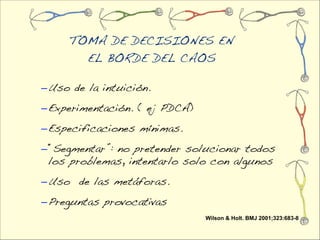 TOMA DE DECISIONES EN
       EL BORDE DEL CAOS

– Uso de la intuición.
– Experimentación. ( ej PDCA)
– Especificaciones mínimas.
– “Segmentar”: no pretender solucionar todos
  los problemas, intentarlo solo con algunos
– Uso de las metáforas.
– Preguntas provocativas
                                Wilson & Holt. BMJ 2001;323:683-8
 