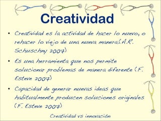 Creatividad
• Creatividad es la actividad de hacer lo nuevo, o
  rehacer lo viejo de una nueva manera.(A.R.
  Schuschny 2007)
• Es una herramienta que nos permite
  solucionar problemas de manera diferente (F.
  Esteve 2007)
• Capacidad de generar nuevas ideas que
  habitualmente producen soluciones originales
  (F. Esteve 2007)
               Creatividad vs innovación
 