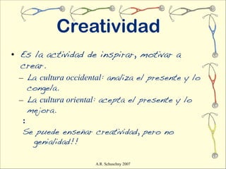 Creatividad
• Es la actividad de inspirar, motivar a
  crear.
 – La cultura occidental: analiza el presente y lo
    congela.
 – La cultura oriental: acepta el presente y lo
    mejora.
  :
  Se puede enseñar creatividad, pero no
     genialidad!!

                     A.R. Schuschny 2007
 