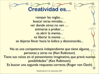 Creatividad es...
                       romper las reglas…
                     buscar otras miradas…
                   ver donde otros no ven …
                       animarse a probar…
                        es abrir la mente...
                      es liberar la mente …
        se dejarse llevar hacia lo lúdico y desconocido...

    No es una competencia independiente que tiene algunas
               personas y otras no (Ken Robinson)
Tiene sus raíces en el pensamiento imaginativo, que prevé nuevos
                  posibilidades” (Ken Robinson)
  Es buscar una segunda respuesta correcta (Roger von Oech)
                       Modificada de A.R. Schuschny 2007
 