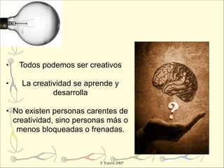 •   Todos podemos ser creativos

•   La creatividad se aprende y
             desarrolla

• No existen personas carentes de
  creatividad, sino personas más o
   menos bloqueadas o frenadas.



                          F. Esteve 2007
 