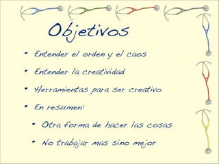 Objetivos
•   Entender el orden y el caos

•   Entender la creatividad

•   Herramientas para ser creativo

•   En resumen:

    •   Otra forma de hacer las cosas

    •   No trabajar mas sino mejor
 