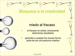 Bloqueos a la creatividad


         miedo al fracaso
 •     el fracaso no existe, únicamente
             obtenemos resultados

 •   aprender a aceptar los errores forma
      parte de ser una persona creativa




             F. Esteve 2007
 