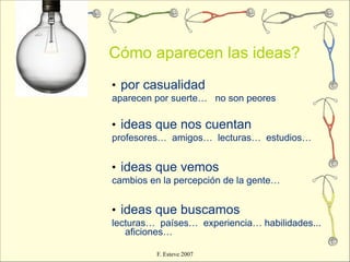 Cómo aparecen las ideas?
• por casualidad
aparecen por suerte… no son peores

• ideas que nos cuentan
profesores… amigos… lecturas… estudios…


• ideas que vemos
cambios en la percepción de la gente…


• ideas que buscamos
lecturas… países… experiencia… habilidades...
   aficiones…

         F. Esteve 2007
 