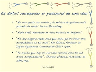 Es difícil reconocer el potencial de una idea

     •   “No nos gusta su sonido y la música de guitarra está
         pasando de moda” Decca Recordings

     •   “Nadie está interesado en otra historia de brujería”.

     •   “No hay ninguna razón para que nadie quiera tener una
         computadora en su casa”. Ken Olson, fundador de
         Digital Equipment Corporation (DEC), 1977.

     •   “Yo pienso que hay un mercado mundial para tal vez
         cinco computadoras”. Thomas Watson, Presidente de
         IBM, 1943.

                             Mario Morales 2008
 