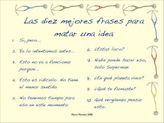 Las diez mejores frases para
              matar una idea
1.   Si, pero...

2. Ya lo intentamos antes...             6. ¿Estas loco?

3. Esto no va a funcionar                7. Nadie puede hacer eso,
     porque...                                   solo Superman

4. Esto es ridículo. No tiene            8. ¿En qué planeta vives?
     el menor sentido                    9. ¿Qué te fumaste?
5. No tenemos tiempo para                10. Qué vergüenza pensar
     eso en este momento                         esto.
                            Mario Morales 2008
 