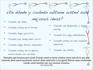 ¿En dónde y cuándo obtiene usted sus
                  mejores ideas?
  •   Cuando me baño

  •   Cuando estoy en el trono
                                                      •       Cuando me despierto a media
                                                              noche
  •   Cuando hago ejercicio
                                                      •       Cuando leo algo entretenido
  •   Cuando voy manejando carro
                                                      •       Cuando estoy en una reunión
  •   Cuando hago tareas manuales                             aburrida

  •   Cuando estoy en la iglesia                      •       Cuando me afeito.
      escuchando un sermón
  Descubra qué funciona para usted. Cuando usted se sienta creativo, tome nota de lo que esté
haciendo. ¿Está usted escuchando música? ¿Está usted solo o con gente? Recree estas condiciones
                        cuando usted necesite usar sus recursos creativos.
                                         Mario Morales 2008
 