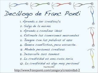 Decálogo de Franc Ponti
      1. Aprenda a ser creativo/a
      2. Salga de la norma
      3. Aprenda a combinar ideas
      4. Estimule las conexiones neuronales
      5. Juegue con las palabras al azar
      6. Genere conflictos, pero escuche.
      7. Modele personas creativas
      8. Desarrolle sus sueños
      9. La creatividad es una cosa seria
      10. La creatividad es algo muy personal
                       Franc Ponti 2010

  http://www.francponti.com/category/creatividad-2
 