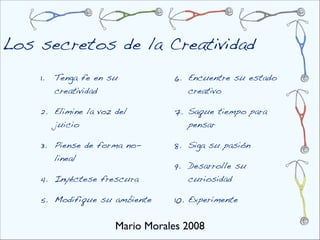 Los secretos de la Creatividad
    1.   Tenga fe en su          6. Encuentre su estado
         creatividad                creativo

    2. Elimine la voz del        7. Saque tiempo para
       juicio                       pensar

    3. Piense de forma no-       8. Siga su pasión
       lineal
                                 9. Desarrolle su
    4. Inyéctese frescura           curiosidad

    5. Modifique su ambiente     10. Experimente


                      Mario Morales 2008
 