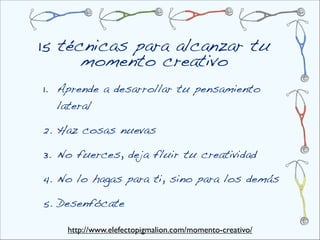 15 técnicas para alcanzar tu
      momento creativo
1. Aprende a desarrollar tu pensamiento
   lateral

2. Haz cosas nuevas

3. No fuerces, deja fluir tu creatividad

4. No lo hagas para ti, sino para los demás

5. Desenfócate

    http://www.elefectopigmalion.com/momento-creativo/
 