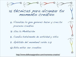 15 técnicas para alcanzar tu
      momento creativo
6.  Visualiza lo que quieres hacer y crea tu
   proceso creativo

7. Usa la Meditación

8. Cambia totalmente de actividad y sitio 

9. Apártate del mundanal ruido 2.0

10. Evita evitar ser creativo

     http://www.elefectopigmalion.com/momento-creativo/
 