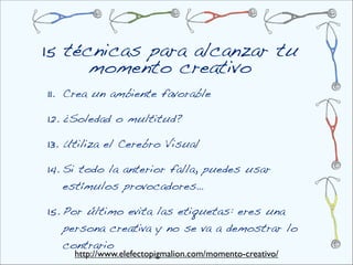 15 técnicas para alcanzar tu
      momento creativo
11. Crea un ambiente favorable

12. ¿Soledad o multitud?

13. Utiliza el Cerebro Visual

14. Si todo la anterior falla, puedes usar
  estímulos provocadores…

15. Por último evita las etiquetas: eres una
  persona creativa y no se va a demostrar lo
  contrario
     http://www.elefectopigmalion.com/momento-creativo/
 