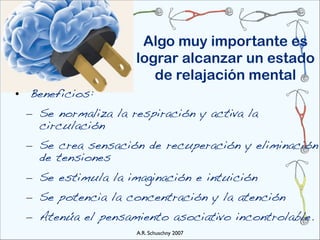 Algo muy importante es
                    lograr alcanzar un estado
                       de relajación mental
• Beneficios:
 – Se normaliza la respiración y activa la
   circulación
 – Se crea sensación de recuperación y eliminación
   de tensiones
 – Se estimula la imaginación e intuición
 – Se potencia la concentración y la atención
 – Atenúa el pensamiento asociativo incontrolable.
                    A.R. Schuschny 2007
 