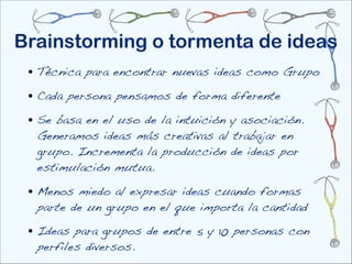 Brainstorming o tormenta de ideas
 • Técnica para encontrar nuevas ideas como Grupo
 • Cada persona pensamos de forma diferente
 • Se basa en el uso de la intuición y asociación.
  Generamos ideas más creativas al trabajar en
  grupo. Incrementa la producción de ideas por
  estimulación mutua.

 • Menos miedo al expresar ideas cuando formas
  parte de un grupo en el que importa la cantidad

 • Ideas para grupos de entre 5 y 10 personas con
  perfiles diversos.
 