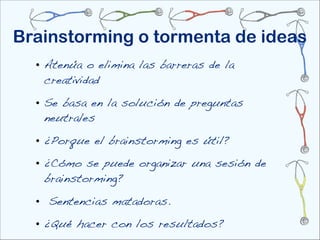 Brainstorming o tormenta de ideas
  • Atenúa o elimina las barreras de la
    creatividad

  • Se basa en la solución de preguntas
    neutrales

  • ¿Porque el brainstorming es útil?

  • ¿Cómo se puede organizar una sesión de
    brainstorming?

  • Sentencias matadoras.
  • ¿Qué hacer con los resultados?
 