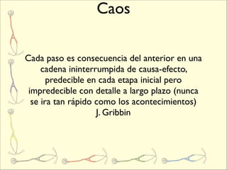 Caos

Cada paso es consecuencia del anterior en una
     cadena ininterrumpida de causa-efecto,
       predecible en cada etapa inicial pero
 impredecible con detalle a largo plazo (nunca
  se ira tan rápido como los acontecimientos)
                    J. Gribbin
 