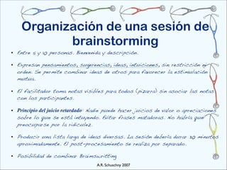 Organización de una sesión de
           brainstorming
• Entre 5 y 10 personas. Bienvenida y descripción.

• Expresan pensamientos, sugerencias, ideas, intuiciones, sin restricción ni
  orden. Se permite combinar ideas de otros para favorecer la estimulación
  mutua.

• El facilitador toma notas visibles para todos (pizarra) sin asociar las notas
  con los participantes.

• Principio del juicio retardado: Nadie puede hacer juicios de valor o apreciaciones
  sobre lo que se está intuyendo. Evitar frases matadoras. No habría que
  preocuparse por la ridiculez.

• Producir una lista larga de ideas diversas. La sesión debería durar 30 minutos
  aproximadamente. El post-procesamiento se realiza por separado.

• Posibilidad de combinar Braimswritting
                                   A.R. Schuschny 2007
 