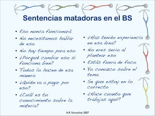 Sentencias matadoras en el BS
• Eso nunca funcionará
• No necesitamos hablar           • ¿Has tenido experiencia
  de eso                            en esa área?
• No hay tiempo para eso          • No eres serio al
                                    plantear eso
• ¿Porqué cambiar eso si
  funciona bien?                  • Estás fuera de foco
• Todos lo hacen de esa           • Yo conozco sobre el
  manera                            tema
• ¿Quién va a pagar por           • Se que estoy en lo
  eso?                              correcto
• ¿Cuál es tu                     • ¿Hace cuanto que
  conocimiento sobre la             trabajas aquí?
  materia?
                    A.R. Schuschny 2007
 
