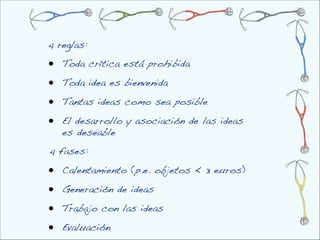 4 reglas:

•   Toda crítica está prohibida

•   Toda idea es bienvenida

•   Tantas ideas como sea posible

•   El desarrollo y asociación de las ideas
    es deseable
4 fases:

•   Calentamiento (p.e. objetos < 3 euros)

•   Generación de ideas

•   Trabajo con las ideas

•   Evaluación
 