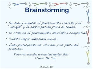 Brainstorming
• Se debe fomentar el pensamiento radiante y el
  “insight” y la participación plena de todos.
• La clave es el pensamiento asociativo compartido.
• Cuanta mayor diversidad mejor.
• Todo participante es valorado y es parte del
  proceso.
   " Para crear una idea se necesitan muchas ideas
     " " " " " (Linus Pauling)

                          A.R. Schuschny 2007
 