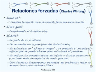 Relaciones forzadas (Charles Whiting)
• ¿Qué es?
  – “Combinar lo conocido con lo desconocido fuerza una nueva situación”
• ¿Para qué?
  – Complementa el brainstorming
• ¿Cómo?
  – Se parte de un problema
  – Se recuerdan los 4 principios del brainstorming
  – Se selecciona un “objeto o imagen” y se pregunta si mirando el
    objeto qué se puede obtener para solucionar el problema
  – Se analizan las características del objeto y buscan conexiones
    y se toma nota sin importar lo tonto que sea.
  – Otra forma es descomponer elementos del problema y hacer lo
    mismo: busca asociaciones libres
                                A.R. Schuschny 2007
 