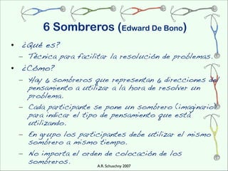 6 Sombreros (Edward De Bono)
• ¿Qué es?
 – Técnica para facilitar la resolución de problemas.
• ¿Cómo?
 – Hay 6 sombreros que representan 6 direcciones del
   pensamiento a utilizar a la hora de resolver un
   problema.
 – Cada participante se pone un sombrero (imaginario)
   para indicar el tipo de pensamiento que está
   utilizando.
 – En grupo los participantes debe utilizar el mismo
   sombrero a mismo tiempo.
 – No importa el orden de colocación de los
   sombreros.          A.R. Schuschny 2007
 