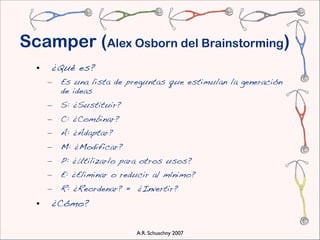Scamper (Alex Osborn del Brainstorming)
  •   ¿Qué es?
      –   Es una lista de preguntas que estimulan la generación
          de ideas
      –   S: ¿Sustituir?
      –   C: ¿Combinar?
      –   A: ¿Adaptar?
      –   M: ¿Modificar?
      –   P: ¿Utilizarlo para otros usos?
      –   E: ¿Eliminar o reducir al mínimo?
      –   R: ¿Reordenar? = ¿Invertir?
  •   ¿Cómo?

                            A.R. Schuschny 2007
 