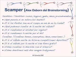 Scamper (Alex Osborn del Brainstorming)
Sustituir. (Sustituir cosas, lugares, gente, ideas, procedimientos, ...)
• ¿Qué pasaría si se saliera los martes?
• ¿Y si las fiestas son en el campo en vez de en la ciudad?
• ¿Qué podemos cambiar de la noche del sábado?
• ¿Y si cambiamos el alcohol por regalos?
• ¿Y si cambiamos la noche por el día?
Combinar. (Combinar temas, conceptos, ideas, emociones...)
• ¿Y si el sábado noche se hicieran competiciones deportivas?
• ¿Y si el sábado por la noche el cine fuera gratis?
• ¿Cómo combinar la diversión con el silencio?
• ¿Cómo divertirnos más días aunque trabajemos? 

                             A.R. Schuschny 2007
 