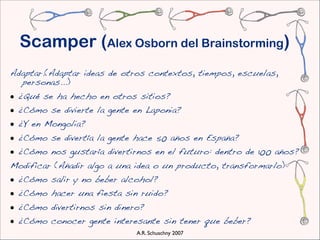 Scamper (Alex Osborn del Brainstorming)
Adaptar.(Adaptar ideas de otros contextos, tiempos, escuelas,
  personas...)
• ¿Qué se ha hecho en otros sitios?
• ¿Cómo se divierte la gente en Laponia?
• ¿Y en Mongolia?
• ¿Cómo se divertía la gente hace 50 años en España?
• ¿Cómo nos gustaría divertirnos en el futuro: dentro de 100 años?
Modificar (Añadir algo a una idea o un producto, transformarlo)
• ¿Cómo salir y no beber alcohol?
• ¿Cómo hacer una fiesta sin ruido?
• ¿Cómo divertirnos sin dinero?
• ¿Cómo conocer gente interesante sin tener que beber?
                             A.R. Schuschny 2007
 