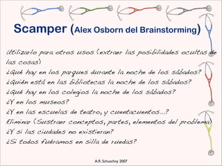Scamper (Alex Osborn del Brainstorming)
Utilizarlo para otros usos (extraer las posibilidades ocultas de
las cosas)
¿Qué hay en los parques durante la noche de los sábados?
¿Quién está en las bibliotecas la noche de los sábados?
¿Qué hay en los colegios la noche de los sábados?
¿Y en los museos?
¿Y en las escuelas de teatro, y cuentacuentos...?
 Eliminar (Sustraer conceptos, partes, elementos del problema)
 ¿Y si las ciudades no existieran?
 ¿Si todos fuéramos en silla de ruedas?

                          A.R. Schuschny 2007
 
