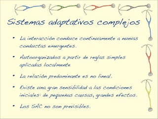 Sistemas adaptativos complejos
 •   La interacción conduce continuamente a nuevas
     conductas emergentes.

 •   Autoorganizados a partir de reglas simples
     aplicadas localmente

 •   La relación predominante es no lineal.

 •   Existe una gran sensibilidad a las condiciones
     iniciales: de pequeñas causas, grandes efectos.

 •   Los SAC no son previsibles.
 