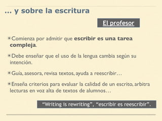 ✴Comienza por admitir que escribir es una tarea
compleja.
✴Debe enseñar que el uso de la lengua cambia según su
intención.
✴Guía, asesora, revisa textos, ayuda a reescribir…
✴Enseña criterios para evaluar la calidad de un escrito, arbitra
lecturas en voz alta de textos de alumnos…
El profesor
… y sobre la escritura
“Writing is rewriting”, “escribir es reescribir”.
 
