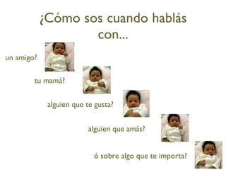 ¿Cómo sos cuando hablás con... un amigo? tu mamá? alguien que te gusta? alguien que amás? ó sobre algo que te importa? 
