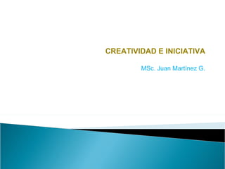 CREATIVIDAD E INICIATIVA MSc. Juan Martínez G. 