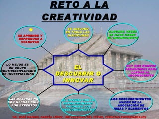 RETO A LA CREATIVIDAD EL DESCUBRIR O INNOVAR SE APRENDE Y REPRODUCE A VOLUNTAD ES ANÁLOGO EN TODAS LAS  DISCIPLINAS ALGUNAS VECES SE HACE DESDE  EL INCONSCIENTE HAY QUE ROMPER PARADIGMAS PARA LLEGAR AL  INCONSCIENTE LAS MEJORAS NO SON HECHAS SÓLO POR EXPERTOS EL INTERÉS POR LO EXTRAORDINARIO  FAVORECE LOS DESCUBRIMIENTOS LOS DESCUBRIMIENTOS NACEN DE LA  ASOCIACIÓN DE IDEAS Y ELEMENTOS LO MEJOR ES  UN GRUPO  MULTIDISCIPLINARIO DE INVESTIGACIÓN * DR. JOSÉ MANUEL GARCÍA LÓPEZ, UNIVERSIDAD DEL ISTMO, CIENCIAS EMPRESARIALES 