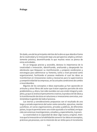 [11]
Prólogo
Sin duda, uno de los principales méritos de la obra es que aborda el tema
de la creatividad y la innovación bajo una perspectiva amplia y eminen-
temente práctica, desmitificando lo que muchas veces se piensa de
estas actividades.
En un lenguaje preciso y accesible, destaca la importancia de la
creatividad e innovación, identificando, analizando y despejando los
obstáculos que bloquean su manifestación, y propone condiciones y
estrategias para administrar su fomento, tanto a nivel personal como
organizacional, facilitando el proceso mediante el cual las ideas se
transforman en innovaciones reales y necesarias para la supervivencia
y competitividad de las empresas, en las actuales condiciones de cambio
e incertidumbre.
Algunos de los conceptos e ideas expresadas ya han aparecido en
artículos y otros libros del autor que tratan aspectos parciales de esta
problemática, y, ahora, han sido reunidos con una visión integral y com-
pleta, ya que se analiza el pensamiento creativo, la producción de ideas y
la transformación de éstas en soluciones e innovaciones concretas, exa-
minándose la gestión de todo el proceso.
Las teorías y consideraciones propuestas son el resultado de una
larga y variada experiencia del autor como consultor, ejecutivo, mentor
y profesor, en varias organizaciones, privadas y públicas, de diferentes
países, lo que le permite tener una visión ajustada a la realidad, enrique-
cida con extensas investigaciones, estudios y, especialmente, la praxis.
La creatividad es la capacidad de idear algo nuevo y original, mien-
tras que la innovación es la habilidad de convertir las ideas en conceptos,
prácticas y/o procesos, con la intención de ser útiles para el incremento
 