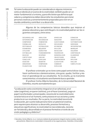 4
·
CÓMO
MEJOR
AR
L
A
CREATIVIDAD
106 Tal como la educación puede ser considerada en algunas instancias
como un obstáculo al avance de la creatividad, también puede ser un
motor fundamental a la misma, y para ello tienen que definirse qué
saberes y competencias deben desarrollar los estudiantes para tener
personas creativas y convenientemente preparadas para vivir en un
mundo cambiante y contribuir a su desarrollo.
Algunas de las competencias básicas deseables que mejoran el
proceso educativo y que contribuyen a la creatividad podrían ser los si-
guientes conceptos, entre otros:
D E S A R R O L L A R A N A L IZ A R A PR EC I A R CO N O C ER
D IFER EN C I A R R ECO N O C ER AGRUPA R ID EN T IFI C A R
COMPA R A R F OMEN TA R C UE S T I O N A R SIS T E M AT IZ A R
F O R MUL A R D ED U C IR D E S C R IB IR O R D EN A R
D IS T IN GUIR E S TA B L EC ER A FI A NZ A R IN T ER PR E TA R
E X A MIN A R MEJ O R A R A PL I C A R M A NEJ A R
U T IL IZ A R EJER C I TA R R E S O LV ER VA L O R A R
E S T IMUL A R FUNDA MEN TA R FAVO R EC ER CO N T R IB UIR
B US C A R D ISEÑ A R GENER A L IZ A R EL A B O R A R
SIN T E T IZ A R UB I C A R IN V E S T I G A R C R E A R
CO N C LUIR E VA LUA R COMPR END ER A PL I C A R
A S O C I A R D EB AT IR C L A SIFI C A R H A L L A R
O B SER VA R COMPA R A R C A MB I A R SIMPL IFI C A R
PL A NIFI C A R C R I T I C A R E X PL I C A R
El profesor orientador ya no tiene como papel central dictar clases,
hacer conferencias o demostraciones, sino guiar, ayudar, facilitar y mo-
tivar el aprendizaje de sus estudiantes. Ya no enseña, ya no transmite
conocimientos: el estudiante sencillamente busca aprender.
El profesor Carlos Alberto González, de la Universidad Nacional de
Colombia, resume acertadamente que:
“La educación como crecimiento integral en el ser (afectivo), en el
saber (cognitivo), en querer (volitivo), y en el hacer (conativo), juega un
papel transformador y emancipador, necesita de la creatividad como
característica en el ser humano, como proceso en sus acciones y como
producto en sus resultados. Por su parte, la creatividad necesita de
la educación, por cuanto toda persona tiene un potencial creativo,
pero requiere para alcanzar su desarrollo, procesos formativos y
educativos significativos; la creatividad no nace elaborada, necesita
ser fortalecida y desarrollada en el proceso formativo a través de una
visión pedagógica y didáctica”.1
1. González, Carlos Alberto. (s.a.). Lecturas módulo de pensamiento integral creativo cerebro, mente y
pensamiento. Maestría en creatividad e innovación en las organizaciones. Colombia: Universidad
 
