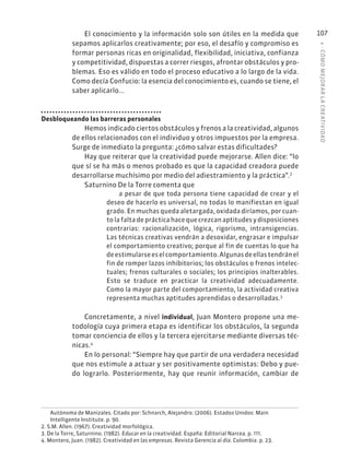 4
·
CÓMO
MEJOR
AR
L
A
CREATIVIDAD
107
El conocimiento y la información solo son útiles en la medida que
sepamos aplicarlos creativamente; por eso, el desafío y compromiso es
formar personas ricas en originalidad, flexibilidad, iniciativa, confianza
y competitividad, dispuestas a correr riesgos, afrontar obstáculos y pro-
blemas. Eso es válido en todo el proceso educativo a lo largo de la vida.
Como decía Confucio: la esencia del conocimiento es, cuando se tiene, el
saber aplicarlo...
Desbloqueando las barreras personales
Hemos indicado ciertos obstáculos y frenos a la creatividad, algunos
de ellos relacionados con el individuo y otros impuestos por la empresa.
Surge de inmediato la pregunta: ¿cómo salvar estas dificultades?
Hay que reiterar que la creatividad puede mejorarse. Allen dice: “lo
que sí se ha más o menos probado es que la capacidad creadora puede
desarrollarse muchísimo por medio del adiestramiento y la práctica”.2
Saturnino De la Torre comenta que
a pesar de que toda persona tiene capacidad de crear y el
deseo de hacerlo es universal, no todas lo manifiestan en igual
grado. En muchas queda aletargada, oxidada diríamos, por cuan-
to la falta de práctica hace que crezcan aptitudes y disposiciones
contrarias: racionalización, lógica, rigorismo, intransigencias.
Las técnicas creativas vendrán a desoxidar, engrasar e impulsar
el comportamiento creativo; porque al fin de cuentas lo que ha
deestimularseeselcomportamiento.Algunasdeellastendránel
fin de romper lazos inhibitorios; los obstáculos o frenos intelec-
tuales; frenos culturales o sociales; los principios inalterables.
Esto se traduce en practicar la creatividad adecuadamente.
Como la mayor parte del comportamiento, la actividad creativa
representa muchas aptitudes aprendidas o desarrolladas.3
Concretamente, a nivel individual, Juan Montero propone una me-
todología cuya primera etapa es identificar los obstáculos, la segunda
tomar conciencia de ellos y la tercera ejercitarse mediante diversas téc-
nicas.4
En lo personal: “Siempre hay que partir de una verdadera necesidad
que nos estimule a actuar y ser positivamente optimistas: Debo y pue-
do lograrlo. Posteriormente, hay que reunir información, cambiar de
Autónoma de Manizales. Citado por: Schnarch, Alejandro. (2006). Estados Unidos: Main
Intelligente Institute. p. 90.
2. S.M. Allen. (1967). Creatividad morfológica.
3. De la Torre, Saturnino. (1982). Educar en la creatividad. España: Editorial Narcea. p. 111.
4. Montero, Juan. (1982). Creatividad en las empresas. Revista Gerencia al día. Colombia. p. 23.
 