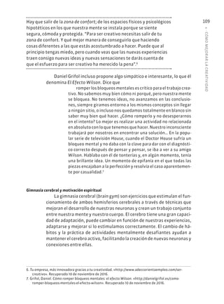 4
·
CÓMO
MEJOR
AR
L
A
CREATIVIDAD
109
Hay que salir de la zona de confort; de los espacios físicos y psicológicos
hipotéticos en los que nuestra mente se instala porque se siente
segura, cómoda y protegida. “Para ser creativo necesitas salir de tu
zona de confort. Y qué mejor manera de conseguirlo que haciendo
cosas diferentes a las que estás acostumbrado a hacer. Puede que al
principio tengas miedo, pero cuando veas que las nuevas experiencias
traen consigo nuevas ideas y nuevas sensaciones te darás cuenta de
que el esfuerzo para ser creativo ha merecido la pena”.6
Daniel Grifol incluso propone algo simpático e interesante, lo que él
denomina El Efecto Wilson. Dice que
romper los bloqueos mentales es crítico para el trabajo crea-
tivo. No sabemos muy bien cómo ni porqué, pero nuestra mente
se bloquea. No tenemos ideas, no avanzamos en las conclusio-
nes, siempre giramos entorno a los mismos conceptos sin llegar
a ningún sitio, o incluso nos quedamos totalmente en blanco sin
saber muy bien qué hacer. ¿Cómo romperlo y no desesperarnos
en el intento? Lo mejor es realizar una actividad no relacionada
en absoluto con lo que tenemos que hacer. Nuestro inconsciente
trabajará por nosotros en encontrar una solución… En la popu-
lar serie de televisión House, cuando el Doctor House sufría un
bloqueo mental y no daba con la clave para dar con el diagnósti-
co correcto después de pensar y pensar, se iba a ver a su amigo
Wilson. Hablaba con él de tonterías y, en algún momento, tenía
una brillante idea. Un momento de epifanía en el que todas las
piezas encajaban a la perfección y resolvía el caso aparentemen-
te por casualidad.7
Gimnasia cerebral y motivación espiritual
La gimnasia cerebral (brain gym) son ejercicios que estimulan el fun-
cionamiento de ambos hemisferios cerebrales a través de técnicas que
mejoran el desarrollo de nuestras neuronas y crean un trabajo conjunto
entre nuestra mente y nuestro cuerpo. El cerebro tiene una gran capaci-
dad de adaptación, puede cambiar en función de nuestras experiencias,
adaptarse y mejorar si lo estimulamos correctamente. El cambio de há-
bitos y la práctica de actividades mentalmente desafiantes ayudan a
mantener el cerebro activo, facilitando la creación de nuevas neuronas y
conexiones entre ellas.
6. Tu empresa, más innovadora gracias a tu creatividad. «http://www.adeccorientaempleo.com/ser-
creativo». Recuperado 10 de noviembre de 2016.
7. Grifol, Daniel. Cómo romper bloqueos mentales: el efecto Wilson. «http://danielgrifol.es/como-
romper-bloqueos-mentales-el-efecto-wilson». Recuperado 10 de noviembre de 2016.
 