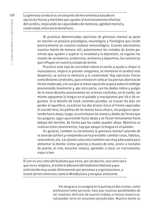 4
·
CÓMO
MEJOR
AR
L
A
CREATIVIDAD
110 La gimnasia cerebral es un conjunto de herramientas basado en
ejercicios físicos y mentales que ayudan al funcionamiento efectivo
del cerebro, mejorando las capacidades de memoria, agilidad mental y
creatividad, entre otros beneficios.
Al practicar determinados ejercicios de gimnasia mental se pone
en marcha un proceso psicológico, neurológico y fisiológico que incide
positivamente en nuestro sistema inmunológico. Cuando ejercitamos
nuestra mente de manera útil, potenciamos los estados de ánimo po-
sitivos que ayudan a superar la ansiedad y la depresión, se regulan los
niveles de serotonina, endocrinas, oxitocina y dopamina, las sustancias
que influyen en nuestro estado de ánimo.
Practicar este tipo de actividad reduce el estrés y ayuda a relajar la
musculatura, mejora la presión sanguínea, se mantiene el cerebro más
despierto, se activa la memoria y la creatividad. Hay ejercicios físicos
como Botones cerebrales, que consiste en colocar las piernas abiertas de
forma moderada, a la vez que la mano izquierda se posa sobre el ombligo
presionando levemente y, por otra parte, con los dedos índice y pulgar
de la mano derecha presionamos las arterias carótidas, en el cuello, así
mismo apoyamos la lengua en el paladar y masajeamos por 20 o 30 se-
gundos. O el Gancho de Cook: estando parados, se cruzan los pies sin
perder el equilibrio, se estiran los dos brazos hacia el frente separados
el uno del otro, las palmas de las manos hacia afuera, los pulgares apun-
tando hacia abajo; luego, se entrelazan las manos y dedos de forma que
los pulgares sigan apuntando hacia abajo y se llevan lentamente hacia
debajo del mentón, de forma que los codos queden abajo. Mientras se
realizan estos movimientos, hay que apoyar la lengua en el paladar.
En general, también se incrementa la gimnasia mental saliendo de
la zona de confort y rompiendo con lo previsible: cambiar rutas, hábitos,
costumbres, etc. Los planes culturales también son muy adecuados para
alimentar la mente: visitar galerías y museos de arte, asistir a recitales
de poesía, al cine, escuchar música, aprender a tocar un instrumento,
viajar o leer.
El zen es una rama del budismo que tiene, por así decirlo, una rama laica
que no es religiosa, al estilo tradicional del budismo tibetano y que
está siendo muy usada últimamente por personas y organizaciones, a
través de herramientas como el Mindfulness y terapias antiestrés.
Por desgracia, la vorágine en la que hoy en día vivimos, tanto
profesional como personal, hace que nuestras posibilidades de
ser creativos, disfrutar de nuestro trabajo, e incluso nuestra sa-
lud puedan verse en ocasiones perjudicadas. Nuestra mente se
 