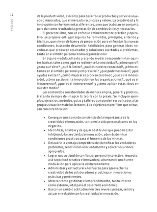 PRÓLOGO
12 de la productividad, así como para desarrollar productos y servicios nue-
vos o mejorados, que el mercado reconozca y valore. La creatividad y la
innovación son herramientas diferentes, pero que trabajan en conjunto
para dar como resultado la generación de cambios útiles y necesarios.
El presente libro, con un enfoque eminentemente práctico y opera-
tivo, se propone entregar algunas herramientas, principios, criterios y
técnicas, que sirvan de base y de preparación para enfrentar las nuevas
condiciones, buscando desarrollar habilidades para generar ideas no-
vedosas que producen resultados y soluciones acertadas a problemas,
tanto en el ámbito personal como organizacional.
En alguna medida, el texto pretende ayudar a responder interrogan-
tes básicas tales como ¿qué es realmente la creatividad?, ¿cómo opera?,
¿para qué sirve?, ¿qué la limita?, ¿cuál es nuestra capacidad?, ¿cómo es-
tamos en el ámbito personal y empresarial?, ¿qué podemos hacer?, ¿qué
ayudas existen?, ¿cómo mejorar el proceso creativo?, ¿qué es la innova-
ción?, ¿cómo gestionar la innovación en las organizaciones?, ¿qué es el
intrapreneur?, ¿qué es el entrepreneur? y ¿cómo aplicar estas ideas en
nuestro medio?
Los contenidos son abordados de manera amplia, general y práctica,
tratando siempre de integrar la teoría con la praxis. Se incluyen ejem-
plos, ejercicios, métodos, guías y talleres que pueden ser aplicados a las
propias situaciones de los lectores. Los objetivos específicos que se bus-
can con este libro son:
• Conseguir una toma de conciencia de la importancia de la
creatividad e innovación, tanto en la vida personal como en los
negocios.
• Identificar, analizar y despejar obstáculos que puedan estar
inhibiendo la creatividad e innovación, además de mirar
condiciones prácticas para el fomento de las mismas.
• Descubrir la ventaja competitiva de identificar los verdaderos
problemas, redefinirlos adecuadamente y aplicar soluciones
apropiadas.
• Lograr una actitud de confianza, personal y colectiva, respecto
a la capacidad creativa e innovadora, alcanzando una fuerte
motivación para aplicarla deliberadamente.
• Administrar y estructurar el esfuerzo para aprovechar la
creatividad de los colaboradores y, así, lograr innovaciones
prácticas y pertinentes.
• Mostrar cómo gestionar el emprendimiento, tanto interno
como externo, vital para el desarrollo económico.
• Buscar un cambio actitudinal en tres niveles: pensar, sentir y
actuar en relación con la creatividad e innovación.
 