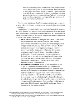 4
·
CÓMO
MEJOR
AR
L
A
CREATIVIDAD
111
anticipa a la propia realidad, surgiendo de esta forma preocupa-
ciones por hechos que aún no han tenido lugar (y que puede que
ni siquiera los tenga) o por hechos ya pasados. Esta situación es
resultado de una concurrencia libre y sin control que nuestros
pensamientos tienen en nuestra cabeza. Todo ello nos produce
incertidumbre, angustias y nos imposibilita que podamos dis-
frutar del momento, del ahora8
Y, entre otras técnicas, el Mindfulness es una práctica que nos permi-
te tener más control sobre nuestra mente, pensamientos, sensaciones
y emociones.
Según Osho: “La creatividad es una especie de fragancia de la autén-
tica salud. Cuando una persona está realmente y es total, la creatividad
surge naturalmente, aparece la necesidad de crear” y ¿cómo se llega a
este estado de creatividad, de celebración plena de la vida? Osho habla
de cuatro llaves para la creatividad:9
• Ser un niño. Vuelve a ser un niño y serás creativo. La creatividad
necesita libertad: estar libre de la mente, estar libre del
conocimiento adquirido en el pasado, estar libres de prejuicios.
Una persona creativa es aquella que intenta lo nuevo. Nunca
serás creativo si para hacer algo siempre sigues el camino
conocido, si repites los patrones del pasado. Una persona
creativa vence el miedo al ridículo y la vergüenza, busca
en diferentes direcciones, se atreve a hacer cosas nuevas.
Entiende que no hay solo una forma de hacer las cosas. Una
persona creativa es curiosa, apasionada, libre, espontanea.
Desaprende lo que no eres y vuelve a ser el niño curioso,
valiente, atrevido, travieso y libre.
• Estar dispuesto a aprender. Hemos de ser conscientes de que
lo que no sabemos es mucho más de lo que sabemos; con
honestidad y humildad hemos de reconocerlo. Somos eternos
aprendices, la vida continuamente nos está enseñando a través
de diversas situaciones y personas, nos muestra nuestros
errores y nos da la oportunidad de aprender y crecer. Ahora
bien, para aprender hace falta disciplina. La palabra disciplina
procede de una raíz que significa aprender, procede de la misma
raíz que la palabra discípulo; es decir, aquel que está dispuesto
a aprender. Disciplina es la capacidad de abrirte y al abrirte es
cuando de verdad puedes aprender.
8. Rodríguez Sainz, Marta. Potencia tu creatividad a través del mindfulness. «https://creatiabusiness.
com/creatividad-y-mindfulness-potencia-tu-creatividad/». Recuperado 14 de enero de 2014.
9. Las llaves de la creatividad. «https://gabineteautoapoyo.wordpress.com/2016/07/29/las-llaves-de-la-
creatividad». Recuperado 29 de julio de 2016.
 