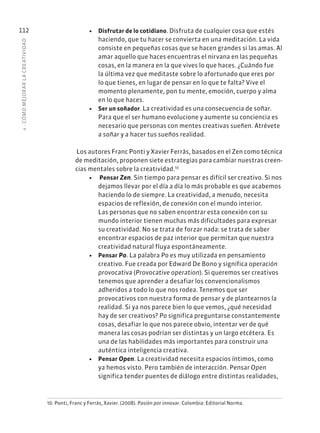 4
·
CÓMO
MEJOR
AR
L
A
CREATIVIDAD
112 • Disfrutar de lo cotidiano. Disfruta de cualquier cosa que estés
haciendo, que tu hacer se convierta en una meditación. La vida
consiste en pequeñas cosas que se hacen grandes si las amas. Al
amar aquello que haces encuentras el nirvana en las pequeñas
cosas, en la manera en la que vives lo que haces. ¿Cuándo fue
la última vez que meditaste sobre lo afortunado que eres por
lo que tienes, en lugar de pensar en lo que te falta? Vive el
momento plenamente, pon tu mente, emoción, cuerpo y alma
en lo que haces.
• Ser un soñador. La creatividad es una consecuencia de soñar.
Para que el ser humano evolucione y aumente su conciencia es
necesario que personas con mentes creativas sueñen. Atrévete
a soñar y a hacer tus sueños realidad.
Los autores Franc Ponti y Xavier Ferràs, basados en el Zen como técnica
de meditación, proponen siete estrategias para cambiar nuestras creen-
cias mentales sobre la creatividad.10
• Pensar Zen. Sin tiempo para pensar es difícil ser creativo. Si nos
dejamos llevar por el día a día lo más probable es que acabemos
haciendo lo de siempre. La creatividad, a menudo, necesita
espacios de reflexión, de conexión con el mundo interior.
Las personas que no saben encontrar esta conexión con su
mundo interior tienen muchas más dificultades para expresar
su creatividad. No se trata de forzar nada: se trata de saber
encontrar espacios de paz interior que permitan que nuestra
creatividad natural fluya espontáneamente.
• Pensar Po. La palabra Po es muy utilizada en pensamiento
creativo. Fue creada por Edward De Bono y significa operación
provocativa (Provocative operation). Si queremos ser creativos
tenemos que aprender a desafiar los convencionalismos
adheridos a todo lo que nos rodea. Tenemos que ser
provocativos con nuestra forma de pensar y de plantearnos la
realidad. Si ya nos parece bien lo que vemos, ¿qué necesidad
hay de ser creativos? Po significa preguntarse constantemente
cosas, desafiar lo que nos parece obvio, intentar ver de qué
manera las cosas podrían ser distintas y un largo etcétera. Es
una de las habilidades más importantes para construir una
auténtica inteligencia creativa.
• Pensar Open. La creatividad necesita espacios íntimos, como
ya hemos visto. Pero también de interacción. Pensar Open
significa tender puentes de diálogo entre distintas realidades,
10. Ponti, Franc y Ferràs, Xavier. (2008). Pasión por innovar. Colombia: Editorial Norma.
 