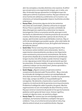 4
·
CÓMO
MEJOR
AR
L
A
CREATIVIDAD
113
abrir los conceptos a mundos distintos a los nuestros. Es difícil
que una persona o una organización tengan, por sí solas, una
idea. A menudo hay que aprovechar la inteligencia que nos
rodea para culminar el proceso creativo. Hay que conectar con
otras fuentes de sabiduría y combinarlas con la nuestra. Las
relaciones y el networking pueden mejorar muchísimo una idea
embrionaria.
• Pensar Flow. ¿Conocemos algunas de las herramientas
más útiles de creatividad? ¿sabemos utilizarlas en equipo?
Pensar Flow es aprender a generar grandes cantidades de
ideas (divergencia), explorarlas y seleccionar las mejores
(convergencia). Este es un proceso sencillo, pero que si está
mal hecho no obtendremos el máximo provecho de una sesión
creativa. Necesitamos aprender a pensar de otra forma, en
equipo, optimizando nuestras posibilidades creativas. Hay un
sinfín de metodologías que pueden ayudar. ¿Han oído hablar de
las máscaras, de las palabras al azar, de la galería de famosos o
del baño de colores?
• Sentir Emo. Pensar está muy bien y hay que hacerlo. Pero
los humanos somos también seres emocionales. Sentir y
experimentar emocionalmente una idea es tan importante
como reconocerla y estructurarla racionalmente. De hecho,
las personas alejadas de su mundo emocional es posible que
tengan muchas más dificultades cuando intentan imaginar
o crear algo porque están faltas de la aproximación que dan
las emociones. En buena medida, innovar es emocionar. Pero,
¿sabemos trabajar con las emociones? ¿hemos aprendido a
convertirlas en nuestras aliadas?
• Sentir Happy. ¿Alguien conoce una persona creativa
completamente desmotivada? Parece difícil… Muy a menudo
las actitudes de inteligencia creativa van acompañadas de
altas dosis de motivación y de pasión. Cuando nos proponemos
hacer algo, aunque sea difícil, es muy probable que lo
consigamos. No obstante, el panorama a nuestro alrededor
respecto a la motivación de las personas no es muy entusiasta.
Predomina la obligación sobre la pasión y las ganas. Muchas
organizaciones no son sino templos de aburrimiento y rutina.
Hay que construir escenarios de pasión en los que los humanos
podamos sentir ganas de hacer cosas. Innovar significa,
excepto en algunos casos, ser positivo y alegre.
• Pensar Team. Por razones que son antropológicamente
complejas, los humanos tendemos a competir más que a
colaborar. Y eso, en un entorno estructurado en red y muy
abierto como el actual, es un auténtico drama. Hay que
 