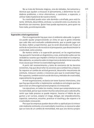 4
·
CÓMO
MEJOR
AR
L
A
CREATIVIDAD
115
No se trata de fórmulas mágicas, sino de métodos, herramientas y
técnicas que ayudan a encauzar el pensamiento, a determinar los ver-
daderos problemas, a mirar alternativas, a cuestionar, a especular, a
utilizar todo el potencial de nuestra mente.
Su creatividad puede estar solo dormida o atrofiada, pero está la-
tente. Utilícela, desarróllela, atrévase. La solución está a su alcance, los
beneficios son enormes. Quien hace puede equivocarse, pero quien no
hace nada, ya está equivocado.
Superación a nivel organizacional
Para la organización hay que crear el ambiente adecuado. La geren-
cia puede ayudar proporcionando un clima en que la gente entienda
que cada idea será evaluada cuidadosamente, que se puede jugar con
las ideas, hablar y experimentar, que no serán desairadas con frases al
estilo de no funciona o de no está en el presupuesto, que desestimulan la
creatividad, como veíamos.
De manera similar a la superación personal, en las organizaciones
hay que partir haciendo un diagnóstico, o sea, analizando cuáles son las
verdaderas razones que impiden o limitan la creatividad en la empresa.
Más adelante, se comenta sobre la importancia de determinar esas efec-
tivas causas que limitan la creatividad organizacional.
A partir del reconocimiento y toma de conciencia de las barreras
existentes, hay que desarrollar las acciones para combatirlas y mejorar.
Se requiere un cambio de actitud gerencial, desarrollar mecanismos de
estímulo, instaurar canales e instancias para que la creatividad fluya.
Por supuesto, también está el uso de técnicas y métodos de creatividad,
especialmente los grupales.
A nivel organizacional, no basta con tener buenas intenciones, sino
que hay que desarrollar e implementar verdaderas estrategias que bus-
quen crear un clima organizacional propicio a la innovación.
Los ejecutivos, en todos los niveles, tienen que comprometerse con
la creatividad, pensar que existen muchas soluciones para cada desafío,
sentir que todo proceso se puede mejorar, hacerse el hábito de pre-
guntar y ser curioso, aceptar el riesgo, delegar, dar empoderamiento,
capacitar, comunicar, escuchar, practicar el coaching y dar espacio a la
creatividad e innovación.
Para que las empresas puedan desarrollar su aptitud para la innova-
ción mediante estímulos a la creatividad o inventiva, es necesario saber
que se trata de un cambio de mentalidad, más que una técnica propia-
 