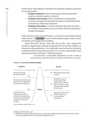 4
·
CÓMO
MEJOR
AR
L
A
CREATIVIDAD
116 mente dicha. Simón Majaro12
plantea tres niveles de cambios necesarios
en la organización:
• Cambios cosméticos. Pensar que no hay suficiente personal
creativo, siendo la opción, reclutarlo.
• Cambios en los sistemas. No se recompensa a las personas
creativas, y la aparente solución sería que la creatividad forme
parte de los criterios de evaluación.
• Cambios en los valores. Los altos niveles de dirección no están,
en realidad, interesados en la creatividad, mientras el personal
cumpla las órdenes.
Estos últimos son los más profundos y, tal vez, los más complicados de
implementar. La FIGURA 4.2 muestra cómo podrían operar estos niveles
de cambio, en la imagen de un iceberg.
Como decía Mc. Person, hace más de 25 años, “una corporación
exitosa es aquella que estimula la aparición de un espíritu creador, re-
compensa adecuadamente a los empleados que demuestran poseerlo
y posteriormente le permite participar en la acción emprendida como
consecuencia de su iniciativa”.13
Definitivamente,
la innovación y creatividad empresarial van de la mano si
lo que desea es que de manera conjunta la dirección y los cola-
12. Majaro, Simón, ibíd., p. 47.
13. Macpherson, Joseph. (1985). Innovación y creatividad, palabras de advertencias sobre recetas para
triunfar. Estados Unidos: International management. p. 47.
Análisis
Iceberg
Acción
No hay suficiente
personal creativo
No existen sistemas que
permitan recompensar a
las personas creativas
Los líderes de la
empresa no están en
realidad interesados en
fomentar la creatividad,
mientras el personal
cumpla
Reclutar personal más
creativo
Establecer que la
creatividad forme
parte de los criterios
que se utilizan en las
evaluaciones anuales
del personal
Lograr el compromiso
de los líderes con
la creatividad e
innovación
Fuente: Majaro, Simón, ibíd., p. 51.
figura 4.2 | Los tres niveles de cambio
 