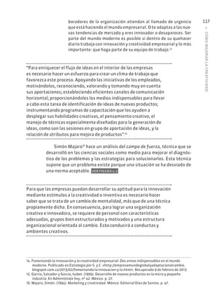 4
·
CÓMO
MEJOR
AR
L
A
CREATIVIDAD
117
boradores de la organización atiendan al llamado de urgencia
que está haciendo el mundo empresarial. O te adaptas a las nue-
vas tendencias de mercado y eres innovador o desapareces. Ser
parte del mundo moderno es posible si dentro de su quehacer
diario trabaja con innovación y creatividad empresarial y lo más
importante: que haga parte de su equipo de trabajo.14
“Para enriquecer el flujo de ideas en el interior de las empresas
es necesario hacer un esfuerzo para crear un clima de trabajo que
favorezca este proceso. Apoyando las iniciativas de los empleados,
motivándolos, reconociendo, valorando y tomando muy en cuenta
sus aportaciones; estableciendo eficientes canales de comunicación
horizontal; proporcionándoles los medios indispensables para llevar
a cabo esta tarea de identificación de ideas de nuevos productos;
instrumentando programas de capacitación que los ayuden a
desplegar sus habilidades creativas, el pensamiento creativo, el
manejo de técnicas especialmente diseñadas para la generación de
ideas, como son las sesiones en grupo de aportación de ideas, y la
relación de atributos para mejora de productos”.15
Simón Majaro16
hace un análisis del campo de fuerza, técnica que se
desarrolló en las ciencias sociales como medio para mejorar el diagnós-
tico de los problemas y las estrategias para solucionarlos. Esta técnica
supone que un problema existe porque una situación se ha desviado de
una norma aceptable. VER FIGURA 4.3
Para que las empresas puedan desarrollar su aptitud para la innovación
mediante estímulos a la creatividad o inventiva es necesario hacer
saber que se trata de un cambio de mentalidad, más que de una técnica
propiamente dicha. En consecuencia, para lograr una organización
creativa e innovadora, se requiere de personal con características
adecuadas, grupos bien estructurados y motivados y una estructura
organizacional orientada al cambio. Esto conducirá a conductas y
ambientes creativos.
14. Fomentando la innovación y la creatividad empresarial: Dos armas indispensables en el mundo
moderno. Publicado en Estrategia por S. y C. «http://empresamundoglobalyadaptacionalcambio.
blogspot.com.co/2013/02/fomentando-la-innovacion-y-la.html». Recuperado 9 de febrero de 2013.
15. García, Salvador y García, Isabel. (1999). Desarrollo de nuevos productos en la micro y pequeña
industria. En Adminístrate hoy, nº 42. México. p. 27.
16. Majaro, Simón. (1994). Marketing y creatividad. México: Editorial Díaz de Santos. p. 47.
 