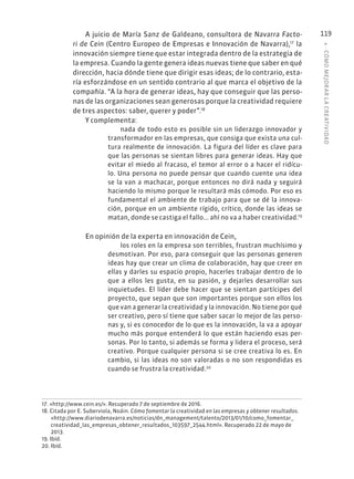 4
·
CÓMO
MEJOR
AR
L
A
CREATIVIDAD
119
A juicio de María Sanz de Galdeano, consultora de Navarra Facto-
ri de Cein (Centro Europeo de Empresas e Innovación de Navarra),17
la
innovación siempre tiene que estar integrada dentro de la estrategia de
la empresa. Cuando la gente genera ideas nuevas tiene que saber en qué
dirección, hacia dónde tiene que dirigir esas ideas; de lo contrario, esta-
ría esforzándose en un sentido contrario al que marca el objetivo de la
compañía. “A la hora de generar ideas, hay que conseguir que las perso-
nas de las organizaciones sean generosas porque la creatividad requiere
de tres aspectos: saber, querer y poder”.18
Y complementa:
nada de todo esto es posible sin un liderazgo innovador y
transformador en las empresas, que consiga que exista una cul-
tura realmente de innovación. La figura del líder es clave para
que las personas se sientan libres para generar ideas. Hay que
evitar el miedo al fracaso, el temor al error o a hacer el ridícu-
lo. Una persona no puede pensar que cuando cuente una idea
se la van a machacar, porque entonces no dirá nada y seguirá
haciendo lo mismo porque le resultará más cómodo. Por eso es
fundamental el ambiente de trabajo para que se dé la innova-
ción, porque en un ambiente rígido, crítico, donde las ideas se
matan, donde se castiga el fallo... ahí no va a haber creatividad.19
En opinión de la experta en innovación de Cein,
los roles en la empresa son terribles, frustran muchísimo y
desmotivan. Por eso, para conseguir que las personas generen
ideas hay que crear un clima de colaboración, hay que creer en
ellas y darles su espacio propio, hacerles trabajar dentro de lo
que a ellos les gusta, en su pasión, y dejarles desarrollar sus
inquietudes. El líder debe hacer que se sientan partícipes del
proyecto, que sepan que son importantes porque son ellos los
que van a generar la creatividad y la innovación. No tiene por qué
ser creativo, pero sí tiene que saber sacar lo mejor de las perso-
nas y, si es conocedor de lo que es la innovación, la va a apoyar
mucho más porque entenderá lo que están haciendo esas per-
sonas. Por lo tanto, si además se forma y lidera el proceso, será
creativo. Porque cualquier persona si se cree creativa lo es. En
cambio, si las ideas no son valoradas o no son respondidas es
cuando se frustra la creatividad.20
17. «http://www.cein.es/». Recuperado 7 de septiembre de 2016.
18. Citada por E. Suberviola, Noáin. Cómo fomentar la creatividad en las empresas y obtener resultados.
«http://www.diariodenavarra.es/noticias/dn_management/talento/2013/01/10/como_fomentar_
creatividad_las_empresas_obtener_resultados_103597_2544.html». Recuperado 22 de mayo de
2013.
19. Ibíd.
20. Ibíd.
 