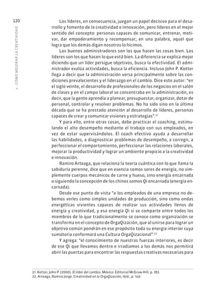 4
·
CÓMO
MEJOR
AR
L
A
CREATIVIDAD
120 Los líderes, en consecuencia, juegan un papel decisivo para el desa-
rrollo y fomento de la creatividad e innovación, pero líderes en el mejor
sentido del concepto: personas capaces de comunicar, entrenar, moti-
var, dar empoderamiento y recompensar; en una palabra, aquel que
logra que los demás digan nosotros lo hicimos.
Los buenos administradores son los que hacen las cosas bien. Los
líderes son los que hacen lo que está bien. La diferencia se explica mejor
diciendo que un líder persigue objetivos, busca la efectividad. El admi-
nistrador evalúa actividades, busca la eficiencia. Incluso John P. Kotter
llega a decir que la administración versa principalmente sobre las con-
diciones prevalecientes y el liderazgo en el cambio. Dice este autor: “en
el siglo veinte, el desarrollo de profesionales de los negocios en el salón
de clases y en el campo laboral se concentraba en la administración, es
decir, que la gente aprendía a planear, presupuestar, organizar, dotar de
personal, controlar y resolver problemas. No ha sido sino en la última
década que se ha prestado atención al desarrollo de líderes, personas
capaces de crear y comunicar visiones y estrategias”.21
Y para ello, entre otras cosas, debe practicar el coaching, estimu-
lando el alto desempeño mediante el trabajo con sus empleados, en
vez de estar supervisándolos. El coach efectivo ayuda a desarrollar
las habilidades, a diagnosticar problemas de desempeño, a corregir, a
perfeccionar el comportamiento, perfeccionar las relaciones laborales,
mejorar la productividad y lograr un ambiente propicio a la creatividad
e innovación.
Ramiro Arteaga, que relaciona la teoría cuántica con lo que llama la
sabiduría perenne, dice que en esencia somos seres de energía, no sim-
plemente cuerpos mecánicos de carne y hueso, sino energía encarnada
o siguiendo la concepción de los chinos somos Qi encarnada (energía en-
carnada).
Desde ese punto de vista “a los empleados de una empresa no de-
bemos verles como simples unidades de producción, sino como ondas
energéticas vivientes capaces de realizar sus actividades llenos de
energía y creatividad, y esa energía Qi si se comparte entre todos los
miembros de lo que tradicionalmente se conoce como organización se
transforma en el concepto de OrgaQización, que al unirse para lograr un
objetivo común pondrán en ese propósito toda su energía interior cuya
sumatoria conformará una Cultura OrgaQizacional”.22
Y agrega: “el conocimiento de nuestras fuerzas interiores, es decir
de ese Qi que llevamos dentro e irradiamos a los demás nos permitirá
abrir las puertas para encontrar las respuestas creativas necesarias para
21. Kotter, John P. (2000). El líder del cambio. México: Editorial McGraw-Hill. p. 183.
22. Arteaga, Ramiro Jorge. Creatividad en la OrgaQización, ibíd., p. 140.
 